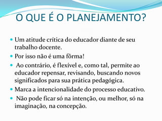 O QUE É O PLANEJAMENTO?
 Um atitude crítica do educador diante de seu
  trabalho docente.
 Por isso não é uma fôrma!
 Ao contrário, é flexível e, como tal, permite ao
  educador repensar, revisando, buscando novos
  significados para sua prática pedagógica.
 Marca a intencionalidade do processo educativo.
 Não pode ficar só na intenção, ou melhor, só na
  imaginação, na concepção.
 