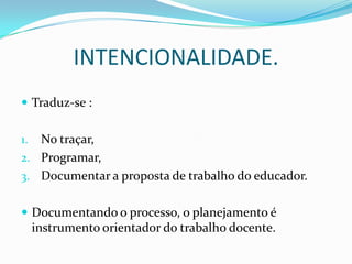 INTENCIONALIDADE.
 Traduz-se :


1. No traçar,
2. Programar,
3. Documentar a proposta de trabalho do educador.


 Documentando o processo, o planejamento é
     instrumento orientador do trabalho docente.
 