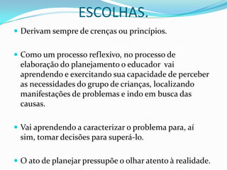 ESCOLHAS.
 Derivam sempre de crenças ou princípios.


 Como um processo reflexivo, no processo de
 elaboração do planejamento o educador vai
 aprendendo e exercitando sua capacidade de perceber
 as necessidades do grupo de crianças, localizando
 manifestações de problemas e indo em busca das
 causas.

 Vai aprendendo a caracterizar o problema para, aí
 sim, tomar decisões para superá-lo.

 O ato de planejar pressupõe o olhar atento à realidade.
 