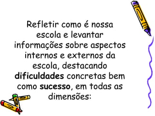 Refletir como é nossa
escola e levantar
informações sobre aspectos
internos e externos da
escola, destacando
dificuldades concretas bem
como sucesso, em todas as
dimensões:
 