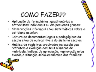 COMO FAZER??
• Aplicação de formulários, questionários e
entrevistas individuais ou em pequenos grupos;
• Observações informais e/ou sistemáticas sobre o
cotidiano escolar;
• Leitura de documentos legais e pedagógicos da
escola e/ou de outros níveis do sistema escolar;
• Análise de registros arquivados na escola que
retratem a evolução dos seus números de
matrícula, índices de aprovação, reprovação e/ou
evasão e situação sócio-econômica das famílias;
 