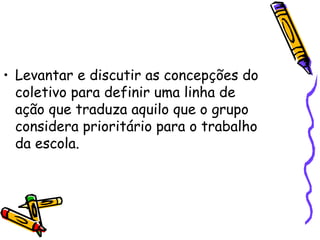 • Levantar e discutir as concepções do
coletivo para definir uma linha de
ação que traduza aquilo que o grupo
considera prioritário para o trabalho
da escola.
 