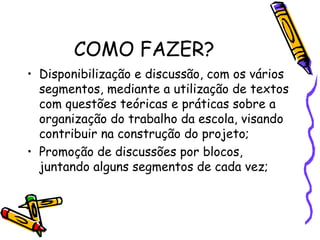 COMO FAZER?
• Disponibilização e discussão, com os vários
segmentos, mediante a utilização de textos
com questões teóricas e práticas sobre a
organização do trabalho da escola, visando
contribuir na construção do projeto;
• Promoção de discussões por blocos,
juntando alguns segmentos de cada vez;
 