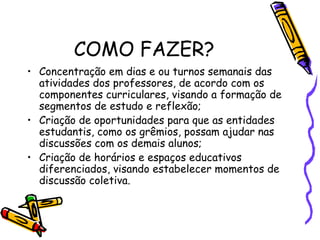 COMO FAZER?
• Concentração em dias e ou turnos semanais das
atividades dos professores, de acordo com os
componentes curriculares, visando a formação de
segmentos de estudo e reflexão;
• Criação de oportunidades para que as entidades
estudantis, como os grêmios, possam ajudar nas
discussões com os demais alunos;
• Criação de horários e espaços educativos
diferenciados, visando estabelecer momentos de
discussão coletiva.
 