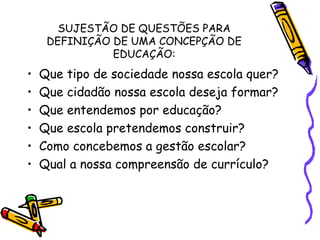 SUJESTÃO DE QUESTÕES PARA
DEFINIÇÃO DE UMA CONCEPÇÃO DE
EDUCAÇÃO:
• Que tipo de sociedade nossa escola quer?
• Que cidadão nossa escola deseja formar?
• Que entendemos por educação?
• Que escola pretendemos construir?
• Como concebemos a gestão escolar?
• Qual a nossa compreensão de currículo?
 