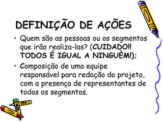 DEFINIÇÃO DE AÇÕES
• Quem são as pessoas ou os segmentos
que irão realiza-las? (CUIDADO!!
TODOS É IGUAL A NINGUÈM!);
• Composição de uma equipe
responsável para redação do projeto,
com a presença de representantes de
todos os segmentos.
 
