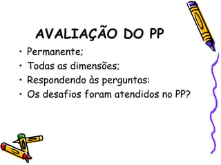 AVALIAÇÃO DO PP
• Permanente;
• Todas as dimensões;
• Respondendo às perguntas:
• Os desafios foram atendidos no PP?
 
