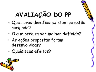 AVALIAÇÃO DO PP
• Que novos desafios existem ou estão
surgindo?
• O que precisa ser melhor definido?
• As ações propostas foram
desenvolvidas?
• Quais seus efeitos?
 