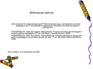Referencial teórico:
Este material foi elaborado pela profª Maristela Dal Lago, coordenadora do setor
pedagógico da 1ª Coordenadoria Regional de Educação com base na seguinte
bibliografia:
VASCONCELOS, Celso dos Santos. Planejamento: Projeto de ensino-aprendizagem e
projeto político-pedagógico.15ª ed. São Paulo: Libertad Editora, 2006.
VASCONCELOS, Celso dos Santos. Coordenação do trabalho pedagógico: Do projeto
político-pedagógico ao cotidiano da sala de aula. 7ª ed. São Paulo: Libertad Editora,
2006.
Porto Alegre, 5 de dezembro de 2007
 