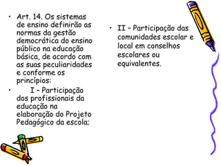 • Art. 14. Os sistemas
de ensino definirão as
normas da gestão
democrática do ensino
público na educação
básica, de acordo com
as suas peculiaridades
e conforme os
princípios:
• I – Participação
dos profissionais da
educação na
elaboração do Projeto
Pedagógico da escola;
• II – Participação das
comunidades escolar e
local em conselhos
escolares ou
equivalentes.
 