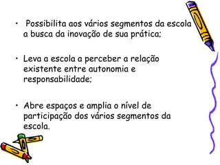 • Possibilita aos vários segmentos da escola
a busca da inovação de sua prática;
• Leva a escola a perceber a relação
existente entre autonomia e
responsabilidade;
• Abre espaços e amplia o nível de
participação dos vários segmentos da
escola.
 