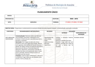 PLANEJAMENTO ÚNICO
ESCOLA:
PROFESSOR (A): DISCIPLINA: RMD - ARTE
DATA: 20/03/2014 TURMA(S): 1º ANO / 2º ANO / 3º ANO
OBJETIVO GERAL: Proporcionar o conhecimento do movimento Modernista pela proposta triangular: contextualização, apreciação e produção.
CONTEÚDOS ENCAMINHAMENTO METODOLÓGICO RECURSOS AVALIAÇÃO
CRITÉRIOS INSTRUMENTOS DE
AVALIAÇÃO
ARTE BRASILEIRA
MODERNISMO
Contextualização: Falaremos sobre o período que
será estudado, mostrando a importância de se
conhecer a história do país e suas diferenças entre o
passado e o presente.
Apreciação: Com imagens de obras de artistas
brasileiros como Lasar Segall (Duas Amigas, Menino
com Lagartixa), Anita Malfatti (O Homem Amarelo, A
Mulher de Cabelos Verdes) Di Cavalcanti (Pescadores,
Nascimento de Vênus) e Tarsila do Amaral (O
Mamoeiro, Operários), chamaremos a atenção aos
detalhes das obras e principalmente, como o nosso
povo é retratado. Daremos ênfase às cores e as
sensações que elas causam.
Produção: a partir da obra “O Mamoeiro” cada aluno
irá desenhar o lugar onde vive, com detalhes como
árvores, morros, pessoas, etc.
Reproduções das
obras citadas.
Papel
Lápis de escrever
Borracha
Lápis de cor
Conhece o momento histórico
estudado.
Observa os detalhes das obras.
Desenha o lugar onde vive com
detalhes, pintando com o lápis de
cor com a técnica que foi
estudada.
Atividade realizada.
 