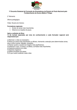 1º Encontro Estadual de Formação de Orientadores de Estudo do Pacto Nacional pelo
Fortalecimento do Ensino Médio 2ª Etapa
2° Momento
Oficina pedagógica
Vídeo: Nuvens de Veneno
Formadores regionais:
• Anotar as cenas mais importantes.
• Observar as reações do grupo.
Após a exibição do filme:
1) As turmas separadas por área de conhecimento e cada formador regional será
responsável por:
a) Reiniciar o vídeo se necessário ;
b) Rever as cenas mais importantes ou difíceis, chamando a atenção para determinadas cenas,
para a trilha musical, diálogos, situações;
c) Passar quadro a quadro as imagens mais significativas;
d) Observar o som, a música, os efeitos, as frases mais importantes;
e) Aspectos positivos do vídeo;
f) Aspectos negativos;
g) Ideias principais que passa
h) O que vocês mudariam neste vídeo
 