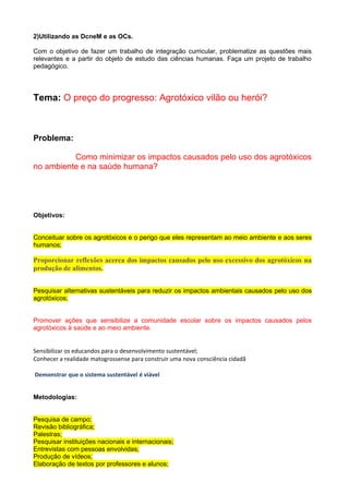 2)Utilizando as DcneM e as OCs.
Com o objetivo de fazer um trabalho de integração curricular, problematize as questões mais
relevantes e a partir do objeto de estudo das ciências humanas. Faça um projeto de trabalho
pedagógico.
Tema: O preço do progresso: Agrotóxico vilão ou herói?
Problema:
Como minimizar os impactos causados pelo uso dos agrotóxicos
no ambiente e na saúde humana?
Objetivos:
Conceituar sobre os agrotóxicos e o perigo que eles representam ao meio ambiente e aos seres
humanos;
Proporcionar reflexões acerca dos impactos causados pelo uso excessivo dos agrotóxicos na
produção de alimentos.
Pesquisar alternativas sustentáveis para reduzir os impactos ambientais causados pelo uso dos
agrotóxicos;
Promover ações que sensibilize a comunidade escolar sobre os impactos causados pelos
agrotóxicos à saúde e ao meio ambiente.
Sensibilizar os educandos para o desenvolvimento sustentável;
Conhecer a realidade matogrossense para construir uma nova consciência cidadã
Demonstrar que o sistema sustentável é viável
Metodologias:
Pesquisa de campo;
Revisão bibliográfica;
Palestras;
Pesquisar instituições nacionais e internacionais;
Entrevistas com pessoas envolvidas;
Produção de vídeos;
Elaboração de textos por professores e alunos;
 