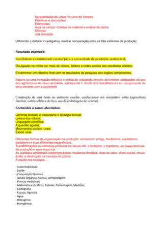 Apresentação do vídeo: Nuvens de Veneno
Palestras e discussões
Entrevistas
Aula de campo: Coletas de material e análise de dados
Oficinas
Júri Simulado
Utilizando o método investigativo, realizar comparação entre os três sistemas de produção
Resultado esperado:
Sensibilizar a comunidade escolar para a necessidade da produção sustentável.
Divulgação na mídia por meio de vídeos, folders e redes sociais dos resultados obtidos;
Encaminhar um relatório final com os resultados da pesquisa aos órgãos competentes;
Espera-se uma formação reflexiva e crítica do educando através de critérios adequados de uso
dos agrotóxicos no meio ambiente, valorizando o direito dos trabalhadores no cumprimento de
seus deveres com a sociedade
Construção de uma horta no ambiente escolar, confeccionar um orientativo sobre (agricultura
familiar, coleta seletiva do lixo, uso de embalagens de veneno)
Conteúdos a serem abordados.
Gêneros textuais e discursivos e tipologia textual;
Leitura dos rótulos;
Linguagem científica;
A questão agrária;
Movimentos sociais rurais;
Êxodo rural.
Diferentes formas de organização da produção: escravismo antigo, feudalismo, capitalismo,
socialismo e suas diferentes experiências.
Transformações na estrutura produtiva no século XX: o fordismo, o toyotismo, as novas técnicas
de produção e seus impactos.
As questões ambientais contemporâneas: mudança climática, ilhas de calor, efeito estufa, chuva
ácida, a destruição da camada de ozônio.
A saúde nos espaços....
- Sustentabilidade
- Saúde
- Composição Química
- Adubo Orgânico, húmus, compostagem
- Plantas medicinais
- Matemática (Gráficos, Tabelas, Porcentagem, Medidas,
- Cartografia
- Espaço, Agrícola
- Água
- Hidrogênio
- transgênico
 