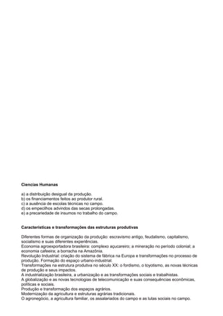 Ciencias Humanas
a) a distribuição desigual da produção.
b) os financiamentos feitos ao produtor rural.
c) a ausência de escolas técnicas no campo.
d) os empecilhos advindos das secas prolongadas.
e) a precariedade de insumos no trabalho do campo.
Características e transformações das estruturas produtivas
Diferentes formas de organização da produção: escravismo antigo, feudalismo, capitalismo,
socialismo e suas diferentes experiências.
Economia agroexportadora brasileira: complexo açucareiro; a mineração no período colonial; a
economia cafeeira; a borracha na Amazônia.
Revolução Industrial: criação do sistema de fábrica na Europa e transformações no processo de
produção. Formação do espaço urbano-industrial.
Transformações na estrutura produtiva no século XX: o fordismo, o toyotismo, as novas técnicas
de produção e seus impactos.
A industrialização brasileira, a urbanização e as transformações sociais e trabalhistas.
A globalização e as novas tecnologias de telecomunicação e suas consequências econômicas,
políticas e sociais.
Produção e transformação dos espaços agrários.
Modernização da agricultura e estruturas agrárias tradicionais.
O agronegócio, a agricultura familiar, os assalariados do campo e as lutas sociais no campo.
 