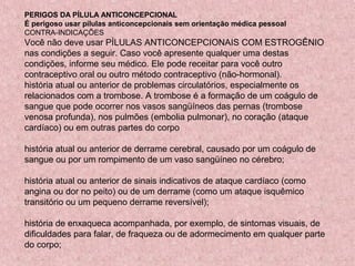 PERIGOS DA PÍLULA ANTICONCEPCIONAL
É perigoso usar pílulas anticoncepcionais sem orientação médica pessoal
CONTRA-INDICAÇÕES
Você não deve usar PÍLULAS ANTICONCEPCIONAIS COM ESTROGÊNIO
nas condições a seguir. Caso você apresente qualquer uma destas
condições, informe seu médico. Ele pode receitar para você outro
contraceptivo oral ou outro método contraceptivo (não-hormonal).
história atual ou anterior de problemas circulatórios, especialmente os
relacionados com a trombose. A trombose é a formação de um coágulo de
sangue que pode ocorrer nos vasos sangüíneos das pernas (trombose
venosa profunda), nos pulmões (embolia pulmonar), no coração (ataque
cardíaco) ou em outras partes do corpo

história atual ou anterior de derrame cerebral, causado por um coágulo de
sangue ou por um rompimento de um vaso sangüíneo no cérebro;

história atual ou anterior de sinais indicativos de ataque cardíaco (como
angina ou dor no peito) ou de um derrame (como um ataque isquêmico
transitório ou um pequeno derrame reversível);

história de enxaqueca acompanhada, por exemplo, de sintomas visuais, de
dificuldades para falar, de fraqueza ou de adormecimento em qualquer parte
do corpo;
 