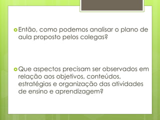Então, como podemos analisar o plano de
aula proposto pelos colegas?
Que aspectos precisam ser observados em
relação aos objetivos, conteúdos,
estratégias e organização das atividades
de ensino e aprendizagem?
 