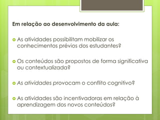 Em relação ao desenvolvimento da aula:
 As atividades possibilitam mobilizar os
conhecimentos prévios dos estudantes?
 Os conteúdos são propostos de forma significativa
ou contextualizada?
 As atividades provocam o conflito cognitivo?
 As atividades são incentivadoras em relação à
aprendizagem dos novos conteúdos?
 