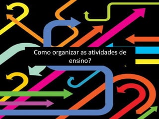 Como organizar as atividades de
ensino?
 