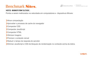 Benchmark Sites.
Planejamento
Campanha Geração de Leads
SITE ODONTOCLINIC.
Pontos a serem melhorados na velocidade em computadores e dispositivos Móveis:
❯Ativar compactação
❯Aproveitar o processo de cache do navegador
❯Compactar CSS
❯Compactar JavaScript
❯Compactar HTML
❯Otimizar imagens
❯Priorizar o conteúdo visível
❯Reduzir o tempo de resposta do servidor
❯Eliminar JavaScript e CSS de bloqueio de renderização no conteúdo acima da dobra.
 
