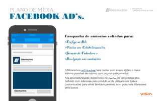PLANO DE MÍDIA. Planejamento
Campanha Geração de Leads
FACEBOOK AD’s.
Campanha de anúncios voltados para:
›Tráfego ao Site,
›Visitas aos Estabelecimentos,
›Geração de Cadastros, e
›Divulgação nas imediações.
•Utilizaremos call-to-action para captar com essas ações o maior
volume possível de retorno com os posts patrocinados.
•Os anúncios ficarão disponíveis na timeline de um público alvo
definido com interesse pelo produto onde utilizaremos bases
customizadas para atrair também pessoas com possíveis interesses
pela busca.
 