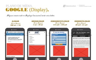 PLANO DE MÍDIA. Planejamento
Campanha Geração de Leads
GOOGLE (Display).
Alguns canais onde os Displays (anúncios) serão veiculados:
MDSAUDE.COM.BR DORDEDENTES.COM.BRIG.COM.BR ACHESEUDENTISTA.COM.BR
Acesso Semanal:
500 mi - 1 bi
Acesso Semanal:
5 mi - 10 mi
Acesso Semanal:
145 mil - 150 mil
Acesso Semanal:
20 mil - 25 mil
 