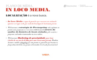PLANO DE MÍDIA. Planejamento
Campanha Geração de Leads
IN LOCO MEDIA.
› In Loco Media é capaz de garantir que o anúncio vai realmente
aparecer no lugar certo, por conta da tecnologia de localização precisa.
› Utilizaremos a estratégia de Pre-targeting onde captamos as
pessoas mais propensas a ir ao nosso estabelecimento através da
análise do histórico de locais visitados pelo usuário e
pesquisas realizadas armazenadas em seus cookies.
› Utilizaremos Marketing de proximidade para levar
clientes de um raio de até 5km para uma clínica mais próxima. Também
teremos o modelo retargeting que são pessoas ou pacientes que buscam ou
frequentam dentistas nas praças selecionadas. (excluindo funcionários).
LOCALIZAÇÃO é a nova busca.
 