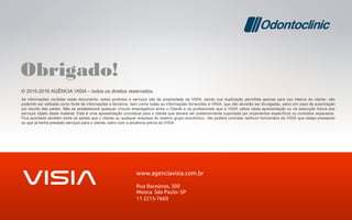 © 2015-2016 AGÊNCIA VISIA – todos os direitos reservados.
As informações contidas neste documento, sobre produtos e serviços são de propriedade da VISIA, sendo sua duplicação permitida apenas para uso interno do cliente, não
podendo ser utilizada como fonte de informações a terceiros, bem como todas as informações fornecidas à VISIA, que não deverão ser divulgadas, salvo em caso de autorização
por escrito das partes. Não se estabelecerá qualquer vínculo empregatício entre o Cliente e os profissionais que a VISIA utiliza nesta apresentação ou na execução futura dos
serviços objeto deste material. Esta é uma apresentação conceitual para o cliente que deverá ser posteriormente suportada por orçamentos específicos ou contratos separados.
Fica acordado também entre as partes que o cliente ou qualquer empresa do mesmo grupo econômico, não poderá contratar nenhum funcionário da VISIA que esteja prestando
ou que já tenha prestado serviços para o cliente, salvo com a anuência prévia da VISIA.
Obrigado!
 