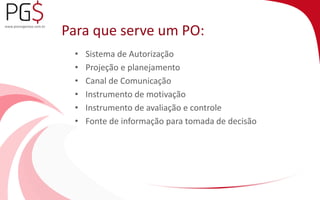Para que serve um PO: 
• Sistema de Autorização 
• Projeção e planejamento 
• Canal de Comunicação 
• Instrumento de motivação 
• Instrumento de avaliação e controle 
• Fonte de informação para tomada de decisão 
 