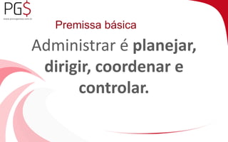 Premissa básica 
Administrar é planejar, 
dirigir, coordenar e 
controlar. 
 