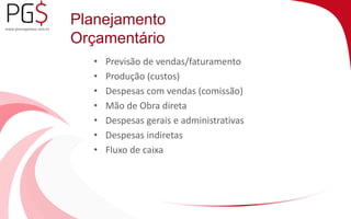 Planejamento 
Orçamentário 
• Previsão de vendas/faturamento 
• Produção (custos) 
• Despesas com vendas (comissão) 
• Mão de Obra direta 
• Despesas gerais e administrativas 
• Despesas indiretas 
• Fluxo de caixa 
 