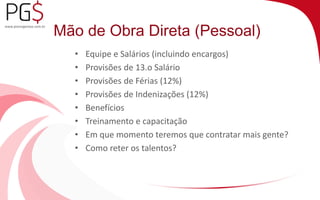 Mão de Obra Direta (Pessoal) 
• Equipe e Salários (incluindo encargos) 
• Provisões de 13.o Salário 
• Provisões de Férias (12%) 
• Provisões de Indenizações (12%) 
• Benefícios 
• Treinamento e capacitação 
• Em que momento teremos que contratar mais gente? 
• Como reter os talentos? 
 