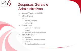 Despesas Gerais e 
Administrativas 
• Aluguel/Condomínio/IPTU 
• Infraestrutura 
– Luz 
– Internet/telefone 
– Manutenção 
• Operacionais 
– Materiais de Escritório 
– Limpeza 
– Manutenção de equipamentos 
• Administrativas 
– Motoboy 
– Consultorias contábil/jurídica 
– Correios 
– Combustível/Estacionamento 
 