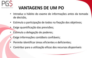 VANTAGENS DE UM PO 
• Introduz o hábito do exame de informações antes da tomada 
de decisão, 
• Estimula a participação de todos na fixação dos objetivos; 
• Exige quantificação das previsões; 
• Estimula a delegação de poderes; 
• Exige informações contábeis confiáveis; 
• Permite identificar áreas eficientes e deficientes; 
• Contribui para a utilização eficaz dos recursos disponíveis 
 