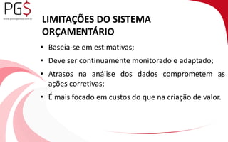 LIMITAÇÕES DO SISTEMA 
ORÇAMENTÁRIO 
• Baseia-se em estimativas; 
• Deve ser continuamente monitorado e adaptado; 
• Atrasos na análise dos dados comprometem as 
ações corretivas; 
• É mais focado em custos do que na criação de valor. 
 