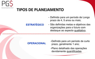 TIPOS DE PLANEJAMENTO 
ESTRATÉGICO 
OPERACIONAL 
- Definido para um período de Longo 
prazo de 4, 5 anos ou mais; 
- São definidas metas e objetivos das 
organizações para o futuro com 
destaque ao aspecto qualitativo. 
-Definido para um período de curto 
prazo, geralmente 1 ano; 
-Plano detalhado das operações 
devidamente quantificadas. 
 