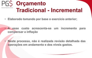 Orçamento 
Tradicional - Incremental 
• Elaborado tomando por base o exercício anterior; 
• A esse custo acrescenta-se um incremento para 
compensar a inflação 
• Neste processo, não é realizada revisão detalhada das 
operações em andamento e dos níveis gastos. 
 