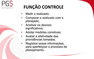 FUNÇÃO CONTROLE 
• Medir o realizado; 
• Comparar o realizado com o 
planejado; 
• Analisar os desvios 
significativos; 
• Adotar medidas corretivas; 
• Avaliar a efetividade das 
providências tomadas; 
• Registrar essas informações, 
para aperfeiçoar o processo de 
planejamento. 
 
