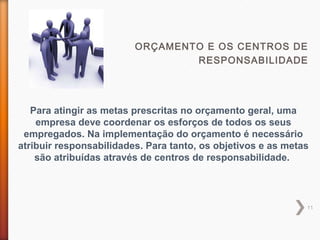 11
ORÇAMENTO E OS CENTROS DE
RESPONSABILIDADE
Para atingir as metas prescritas no orçamento geral, uma
empresa deve coordenar os esforços de todos os seus
empregados. Na implementação do orçamento é necessário
atribuir responsabilidades. Para tanto, os objetivos e as metas
são atribuídas através de centros de responsabilidade.
 