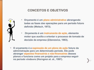 2
• O orçamento é a expressão de um plano de ação futuro da
administração para um determinado período. Ele pode
abranger aspectos financeiros e não-financeiros desses
planos e funciona como um projeto para a empresa seguir
no período vindouro (Horngren et. al., 1997).
CONCEITOS E OBJETIVOS
• Orçamento é um plano administrativo abrangendo
todas as fases das operações para um período futuro
definido (Welsch, 1973).
• Orçamento é um instrumento de ação, elemento
motor que auxilia a orientar o processo de tomada de
decisão da empresa (Zdanowicz, 1983).
 