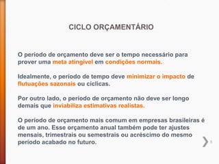 8
CICLO ORÇAMENTÁRIO
O período de orçamento deve ser o tempo necessário para
prover uma meta atingível em condições normais.
Idealmente, o período de tempo deve minimizar o impacto de
flutuações sazonais ou cíclicas.
Por outro lado, o período de orçamento não deve ser longo
demais que inviabiliza estimativas realistas.
O período de orçamento mais comum em empresas brasileiras é
de um ano. Esse orçamento anual também pode ter ajustes
mensais, trimestrais ou semestrais ou acréscimo do mesmo
período acabado no futuro.
 