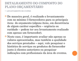 DETALHAMENTO DO COMPOSTO DO
PLANO ORÇAMENTÁRIO
- LEVANTAMENTO DE CUSTOS
 De maneira geral, é realizado o levantamento
com no mínimo 3 fornecedores para os principais
itens do orçamento (alguns itens, em decorrência
de algum caráter específico – urgência ou
raridade – podem ter seu levantamento realizado
com apenas um fornecedor).
 Neste caso, é importante avaliar não apenas os
valores apresentados, mas também a qualidade
dos serviços prestados – aqui, vale pesquisar o
histórico de serviços ou produtos do fornecedor
junto à clientes anteriores ou pesquisar
indicações com profissionais da área de eventos.
 