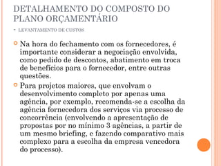 DETALHAMENTO DO COMPOSTO DO
PLANO ORÇAMENTÁRIO
- LEVANTAMENTO DE CUSTOS
 Na hora do fechamento com os fornecedores, é
importante considerar a negociação envolvida,
como pedido de descontos, abatimento em troca
de benefícios para o fornecedor, entre outras
questões.
 Para projetos maiores, que envolvam o
desenvolvimento completo por apenas uma
agência, por exemplo, recomenda-se a escolha da
agência fornecedora dos serviços via processo de
concorrência (envolvendo a apresentação de
propostas por no mínimo 3 agências, a partir de
um mesmo briefing, e fazendo comparativo mais
complexo para a escolha da empresa vencedora
do processo).
 