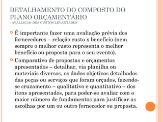 DETALHAMENTO DO COMPOSTO DO
PLANO ORÇAMENTÁRIO
- AVALIAÇÃO DOS CUSTOS LEVANTADOS
 É importante fazer uma avaliação prévia dos
fornecedores – relação custo x benefício (nem
sempre o melhor custo representa o melhor
benefício ou proposta para o seu evento).
 Comparativo de propostas e orçamentos
apresentados – detalhar, via planilha ou
materiais diversos, os dados objetivos detalhados
das peças ou serviços que foram orçados, fazendo-
se cruzamento – qualitativo e quantitativo – dos
itens apresentados, para poder-se avaliar com o
maior número de fundamentos para justificar as
escolhas por um ou outro fornecedor ou proposta.
 