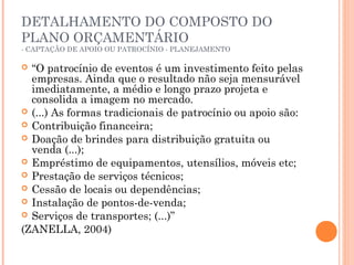 DETALHAMENTO DO COMPOSTO DO
PLANO ORÇAMENTÁRIO
- CAPTAÇÃO DE APOIO OU PATROCÍNIO - PLANEJAMENTO
 “O patrocínio de eventos é um investimento feito pelas
empresas. Ainda que o resultado não seja mensurável
imediatamente, a médio e longo prazo projeta e
consolida a imagem no mercado.
 (...) As formas tradicionais de patrocínio ou apoio são:
 Contribuição financeira;
 Doação de brindes para distribuição gratuita ou
venda (...);
 Empréstimo de equipamentos, utensílios, móveis etc;
 Prestação de serviços técnicos;
 Cessão de locais ou dependências;
 Instalação de pontos-de-venda;
 Serviços de transportes; (...)”
(ZANELLA, 2004)
 