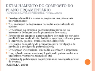 DETALHAMENTO DO COMPOSTO DO
PLANO ORÇAMENTÁRIO
- CAPTAÇÃO DE APOIO OU PATROCÍNIO - PLANEJAMENTO
 Possíveis benefícios a serem propostos aos potenciais
patrocinadores:
 “(...) inscrição de logomarca na mídia especializada do
evento;
 Divulgação da empresa patrocinadora por meio da
assessoria de imprensa da promotora do evento;
 Promoção da empresa patrocinadora por meio de cartazes
publicitários, mala direta, boletins, convites, releases para
a imprensa, painéis, murais publicitários etc;
 Utilização do mailing da promotora para divulgação de
produtos e serviços da patrocinadora;
 Divulgação institucional em mídia eletrônica e imprensa;
 Inscrição do nome, marca ou logotipo do patrocinador em
uniformes, vestuário, utensílios etc;
 Inclusão de publicações do patrocinador no encarte oficial
do evento.”
(ZANELLA, 2004)
 