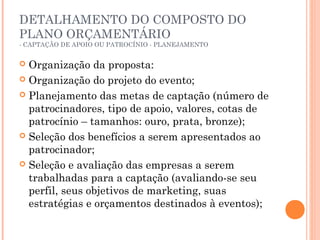 DETALHAMENTO DO COMPOSTO DO
PLANO ORÇAMENTÁRIO
- CAPTAÇÃO DE APOIO OU PATROCÍNIO - PLANEJAMENTO
 Organização da proposta:
 Organização do projeto do evento;
 Planejamento das metas de captação (número de
patrocinadores, tipo de apoio, valores, cotas de
patrocínio – tamanhos: ouro, prata, bronze);
 Seleção dos benefícios a serem apresentados ao
patrocinador;
 Seleção e avaliação das empresas a serem
trabalhadas para a captação (avaliando-se seu
perfil, seus objetivos de marketing, suas
estratégias e orçamentos destinados à eventos);
 