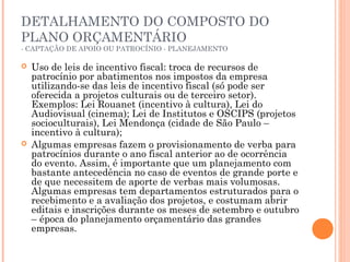 DETALHAMENTO DO COMPOSTO DO
PLANO ORÇAMENTÁRIO
- CAPTAÇÃO DE APOIO OU PATROCÍNIO - PLANEJAMENTO
 Uso de leis de incentivo fiscal: troca de recursos de
patrocínio por abatimentos nos impostos da empresa
utilizando-se das leis de incentivo fiscal (só pode ser
oferecida a projetos culturais ou de terceiro setor).
Exemplos: Lei Rouanet (incentivo à cultura), Lei do
Audiovisual (cinema); Lei de Institutos e OSCIPS (projetos
socioculturais), Lei Mendonça (cidade de São Paulo –
incentivo à cultura);
 Algumas empresas fazem o provisionamento de verba para
patrocínios durante o ano fiscal anterior ao de ocorrência
do evento. Assim, é importante que um planejamento com
bastante antecedência no caso de eventos de grande porte e
de que necessitem de aporte de verbas mais volumosas.
Algumas empresas tem departamentos estruturados para o
recebimento e a avaliação dos projetos, e costumam abrir
editais e inscrições durante os meses de setembro e outubro
– época do planejamento orçamentário das grandes
empresas.
 