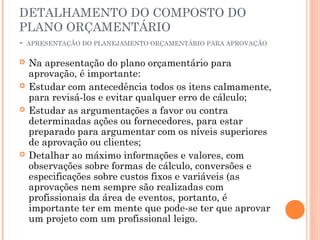 DETALHAMENTO DO COMPOSTO DO
PLANO ORÇAMENTÁRIO
- APRESENTAÇÃO DO PLANEJAMENTO ORÇAMENTÁRIO PARA APROVAÇÃO
 Na apresentação do plano orçamentário para
aprovação, é importante:
 Estudar com antecedência todos os itens calmamente,
para revisá-los e evitar qualquer erro de cálculo;
 Estudar as argumentações a favor ou contra
determinadas ações ou fornecedores, para estar
preparado para argumentar com os níveis superiores
de aprovação ou clientes;
 Detalhar ao máximo informações e valores, com
observações sobre formas de cálculo, conversões e
especificações sobre custos fixos e variáveis (as
aprovações nem sempre são realizadas com
profissionais da área de eventos, portanto, é
importante ter em mente que pode-se ter que aprovar
um projeto com um profissional leigo.
 